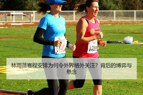 林雨薇赛程安排为何令外界格外关注？背后的博弈与悬念